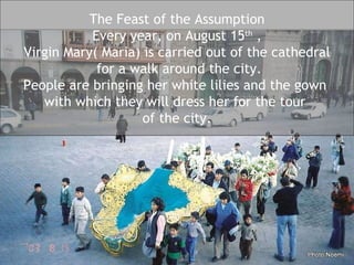 The Feast of the Assumption Every year, on August 15 th  , Virgin Mary( Maria) is carried out of the cathedral for a walk around the city. People are bringing her white lilies and the gown  with which they will dress her for the tour  of the city. 