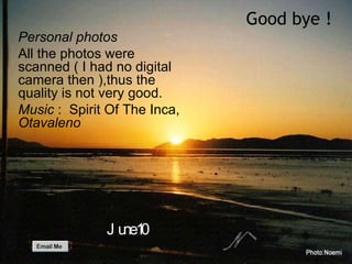 Personal photos All the photos were scanned ( I had no digital camera then ),thus the quality is not very good. Music  :  Spirit Of The Inca,  Otavaleno Good bye ! June 10 