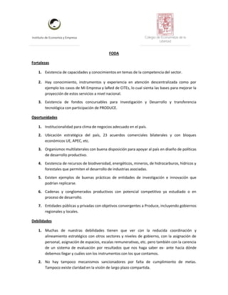 Instituto de Economía y Empresa Colegio de Economistas de la
Libertad
FODA
Fortalezas
1. Existencia de capacidades y conocimientos en temas de la competencia del sector.
2. Hay conocimiento, instrumentos y experiencia en atención descentralizada como por
ejemplo los casos de Mi Empresa y laRed de CITEs, lo cual sienta las bases para mejorar la
proyección de estos servicios a nivel nacional.
3. Existencia de fondos concursables para Investigación y Desarrollo y transferencia
tecnológica con participación de PRODUCE.
Oportunidades
1. Institucionalidad para clima de negocios adecuado en el país.
2. Ubicación estratégica del país, 23 acuerdos comerciales bilaterales y con bloques
económicos UE, APEC, etc.
3. Organismos multilaterales con buena disposición para apoyar al país en diseño de políticas
de desarrollo productivo.
4. Existencia de recursos de biodiversidad, energéticos, mineros, de hidrocarburos, hídricos y
forestales que permiten el desarrollo de industrias asociadas.
5. Existen ejemplos de buenas prácticas de entidades de investigación e innovación que
podrían replicarse.
6. Cadenas y conglomerados productivos con potencial competitivo ya estudiado o en
proceso de desarrollo.
7. Entidades públicas y privadas con objetivos convergentes a Produce, incluyendo gobiernos
regionales y locales.
Debilidades
1. Muchas de nuestras debilidades tienen que ver con la reducida coordinación y
alineamiento estratégico con otros sectores y niveles de gobierno, con la asignación de
personal, asignación de espacios, escalas remunerativas, etc. pero también con la carencia
de un sistema de evaluación por resultados que nos haga saber ex- ante hacia dónde
debemos llegar y cuáles son los instrumentos con los que contamos.
2. No hay tampoco mecanismos sancionadores por falta de cumplimiento de metas.
Tampoco existe claridad en la visión de largo plazo compartida.
 