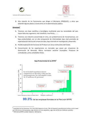 Instituto de Economía y Empresa Colegio de Economistas de la
Libertad
3. Alta rotación de los funcionarios que dirigen el Ministerio (PRODUCE), y otros que
extiende algunos plazos y acorta otros en la administración pública.
Amenazas2
1. Tenemos una base científica y tecnológica insuficiente para las necesidades del país.
Hacen falta más ingenieros, más científicos, más físicos,………
2. Tenemos una industria concentrada en Lima, con predominancia de microempresas, con
baja productividad, con un alto componente de informalidad, bajo nivel promedio de
especialización técnica de la mano de obra, baja inversión en investigación y desarrollo.
3. Posible duplicación de funciones de Produce con otras instituciones del Estado.
4. Concentración de las exportaciones en mercados que pasan por situaciones de
disminución de demanda. Marco normativo sectorial incompleto. Presencia de
contrabando y otras actividades ilícitas.
Baja Productividad de las MYPE3
2
Indicadores de las Amenazas. En el año 2010 habían en el país. 136 mil empresas manufactureras activas, de las cuales
casi 129 mil eran microempresas, algo más de 6 mil eran pequeñas, y algo más de Mil eran medianas y grandes.
3
74% de las MYPE venden hasta S/. 130 diarios.
 