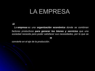 LA EMPRESA “ La  empresa  es una  organización económica  donde se combinan factores productivos  para generar los bienes y servicios  que una sociedad necesita para poder satisfacer sus necesidades, por lo que se convierte en el eje de la producción. ” 