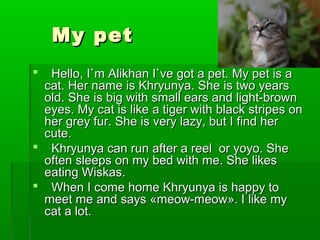 My petMy pet
 Hello,Hello, I`m Alikhan I`ve got a pet. My pet is aI`m Alikhan I`ve got a pet. My pet is a
cat. Her name is Khryunya. She is two yearscat. Her name is Khryunya. She is two years
old. She is big with small ears and light-brownold. She is big with small ears and light-brown
eyes. My cat is like a tiger with black stripes oneyes. My cat is like a tiger with black stripes on
her grey fur. She is very lazy, but I find herher grey fur. She is very lazy, but I find her
cute.cute.
 Khryunya can run after a reel or yoyo. SheKhryunya can run after a reel or yoyo. She
often sleeps on my bed with me. She likesoften sleeps on my bed with me. She likes
eating Wiskas.eating Wiskas.
 When I come home Khryunya is happy toWhen I come home Khryunya is happy to
meet me and saysmeet me and says ««meow-meowmeow-meow»». I like my. I like my
cat a lot.cat a lot.
 