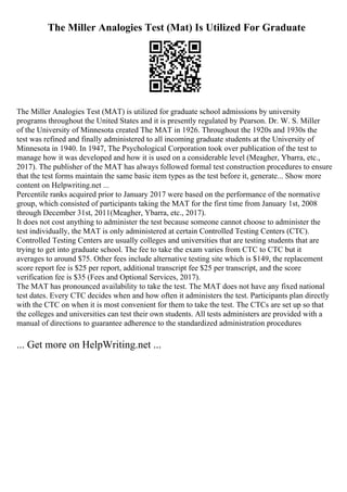The Miller Analogies Test (Mat) Is Utilized For Graduate
The Miller Analogies Test (MAT) is utilized for graduate school admissions by university
programs throughout the United States and it is presently regulated by Pearson. Dr. W. S. Miller
of the University of Minnesota created The MAT in 1926. Throughout the 1920s and 1930s the
test was refined and finally administered to all incoming graduate students at the University of
Minnesota in 1940. In 1947, The Psychological Corporation took over publication of the test to
manage how it was developed and how it is used on a considerable level (Meagher, Ybarra, etc.,
2017). The publisher of the MAT has always followed formal test construction procedures to ensure
that the test forms maintain the same basic item types as the test before it, generate... Show more
content on Helpwriting.net ...
Percentile ranks acquired prior to January 2017 were based on the performance of the normative
group, which consisted of participants taking the MAT for the first time from January 1st, 2008
through December 31st, 2011(Meagher, Ybarra, etc., 2017).
It does not cost anything to administer the test because someone cannot choose to administer the
test individually, the MAT is only administered at certain Controlled Testing Centers (CTC).
Controlled Testing Centers are usually colleges and universities that are testing students that are
trying to get into graduate school. The fee to take the exam varies from CTC to CTC but it
averages to around $75. Other fees include alternative testing site which is $149, the replacement
score report fee is $25 per report, additional transcript fee $25 per transcript, and the score
verification fee is $35 (Fees and Optional Services, 2017).
The MAT has pronounced availability to take the test. The MAT does not have any fixed national
test dates. Every CTC decides when and how often it administers the test. Participants plan directly
with the CTC on when it is most convenient for them to take the test. The CTCs are set up so that
the colleges and universities can test their own students. All tests administers are provided with a
manual of directions to guarantee adherence to the standardized administration procedures
... Get more on HelpWriting.net ...
 