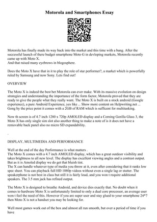 Motorola and Smartphones Essay
Motorola has finally made its way back into the market and this time with a bang. After the
successful launch of there budget smartphone Moto G in devloping markets, Motorola recently
came up with Moto X.
And that raised many eyebrows in blogosphere.
Does the Moto X have that in it to play the role of star performer?, a market which is powerfully
ruled by Samsung and now Sony. Lets find out!
OVERVIEW
The Moto X is indeed the best bet Motorola can ever make. With its massive evolution on design
strategies and understanding the importance of the form factor, Motorola proved that they are
ready to give the people what they really want. The Moto X is built on a stock android (Google
experience), a pure Android Experience, yes like ... Show more content on Helpwriting.net ...
Gong by the price point it comes with a 2GB of RAM which is sufficent for multitasking.
Now th screen is of 4.7 inch 1280 x 720p AMOLED display and a Corning Gorilla Glass 3, the
Moto X has only single sim slot also another thing to make a note of is it does not have a
removable back panel also no micro SD expandability.
.
DISPLAY, MULTIMEDIA AND PERFORMANCE
Well at the end of the day Performance is what matters .
The Moto X comes with a 4.7 inch AMOLED display, which has a great outdoor visibility and
takes brightness to all new level. The display has excellent viewing angles and a contrast output.
But as it is Amoled display we do get that bluish tint.
The X can handle whatever type of media you throw at it, even after considering that it ranks low
spec sheet. You can playback full HD 1080p videos without even a single lag or stutter. The
speakerphone is not best in class but still it is fairly loud, and you won t require additional
speakers. The 3.5 mm jack has refined output.
The Moto X is designed to breathe Android, and device dies exactly that. No doubt when it
comes to hardware Moto X is unfortunately limited to only a dual core processor, an average user
won t feel the need of this. However if you are super user and stay glued to your smartphone 24*7
then Moto X is not a handset you may be looking for.
Well most games work out of the box and almost all run smooth, but over a period of time if you
have
 