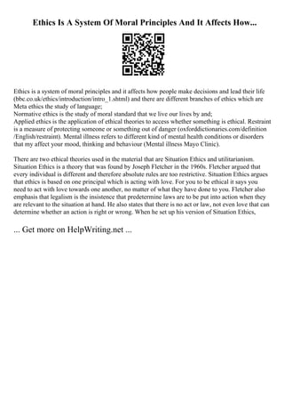 Ethics Is A System Of Moral Principles And It Affects How...
Ethics is a system of moral principles and it affects how people make decisions and lead their life
(bbc.co.uk/ethics/introduction/intro_1.shtml) and there are different branches of ethics which are
Meta ethics the study of language;
Normative ethics is the study of moral standard that we live our lives by and;
Applied ethics is the application of ethical theories to access whether something is ethical. Restraint
is a measure of protecting someone or something out of danger (oxforddictionaries.com/definition
/English/restraint). Mental illness refers to different kind of mental health conditions or disorders
that my affect your mood, thinking and behaviour (Mental illness Mayo Clinic).
There are two ethical theories used in the material that are Situation Ethics and utilitarianism.
Situation Ethics is a theory that was found by Joseph Fletcher in the 1960s. Fletcher argued that
every individual is different and therefore absolute rules are too restrictive. Situation Ethics argues
that ethics is based on one principal which is acting with love. For you to be ethical it says you
need to act with love towards one another, no matter of what they have done to you. Fletcher also
emphasis that legalism is the insistence that predetermine laws are to be put into action when they
are relevant to the situation at hand. He also states that there is no act or law, not even love that can
determine whether an action is right or wrong. When he set up his version of Situation Ethics,
... Get more on HelpWriting.net ...
 
