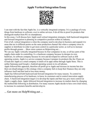 Apple Vertical Integration Essay
I can start with the fact that Apple Inc. is a vertically integrated company. It is a package of every
things from hardware to software, over to online services. It do all this to proof its products that
distinguish market from PCs to smartphones.
In this essay, I will discuss how Apple used vertical integration strategies, both backward integration
and forward integration to planning its competitive position within its industry.
First of all, vertical integration is when the company need to develop its business and expand it to
areas that are in different points on the same production channel like when a company owns its
supplier or distributer in order to get more control in a particular sector, as well as to increase
profits through greater ... Show more content on Helpwriting.net ...
We can say Apple vertically integrated because its four companies in one, so all key parts of the
supply chain under its controlling. It s a hardware company because its designs its own
hardware, its software company because its own and developed its software such as iOS
operating system, Apple is a service company because it prepare its products like the iTunes an
iCloud also Apple as a retail company it retails of its apps online through Apple Store. This is
unlike Samsung used Google s Android operating system in its cell phones.
Apple followed this approach, therefore all profit go to Apple and increase its income but also
there are disadvantages to this strategy when a company fails to keep their finances they are only
influence itself and that lead to loss more money.
Apple has followed both backward and forward integration for many reasons. To control its
manufacturing process of its hardware, to know its customers and to control innovation supply
chain. A backward integration target is to develop the inputs and that way give more control on
Apple s supply chain. Apple followed forward integration to increase its market share by changing
the method that following in distribution. For many reasons Apple decide to have own retail stores,
to increase its customers benefits and develop its
... Get more on HelpWriting.net ...
 