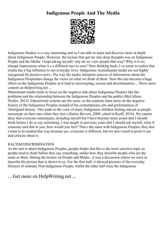 Indigenous People And The Media
Indigenous Studies is a very interesting unit as I am able to learn and discover more in depth
about Indigenous People. However, the lecture that got me into deep thoughts was on Indigenous
People and the Media. I kept asking myself; why do we view people that way? Why is it we
change impressions when it s a different race to ours? Now thinking back, I ve come to realise that
media has a big influence to our everyday lives. Indigenous Australiansin media are not highly
recognised for positive news. The way the media interprets sources of information about the
Indigenous Peopleshas change the views on what we think of them. Now this has become a huge
effect on the Indigenous Peoples as it lead to stereotyping, racism and discrimination.... Show more
content on Helpwriting.net ...
Mainstream media tends to focus on the negative side about Indigenous Peoples like the
problems and the relationship between the Indigenous Peoples and the public (McCallum,
Waller, 2013). Educational systems are the same, as the students learn more on the negative
history of the Indigenous Peoples instead of the contemporary arts and performances of
Aboriginal history. This leads to the view of many Indigenous children feeling outcast as people
stereotype on their race when they don t (Salote Bovoro, 2008, citied in Korff, 2016). We cannot
deny that everyone stereotypes, including myself but I have become more aware that I should
think before I do or say something. I was taught in previous years that I should ask myself, what if
someone said that to you, how would you feel? That s the same with Indigenous Peoples, they don
t want to be treated that way because yes, everyone is different, but we don t need to point it out
and criticise about it.
RACISM/DISCRIMINATION
As the unit is about Indigenous Peoples, people thinks that this is the most sensitive topic as
people tend to think before they say something, unlike how they describe people who are the
same as them. During the lecture on People and Media , it was a discussion where we were to
describe the picture that is shown to us. For the first half, it showed pictures of the everyday
lifestyle of ordinary Non Indigenous People, whilst the other half were the Indigenous
... Get more on HelpWriting.net ...
 