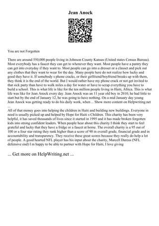 Jean Anock
You are not Forgotten
There are around 550,000 people living in Johnson County Kansas (United states Census Bureau).
Most everybody has a faucet they can get to whenever they want. Most people have a pantry they
can get into everyday if they want to. Most people can go into a dresser or a clauset and pick out
any clothes that they want to wear for the day. Many people here do not realize how lucky and
good they have it. If somebody s phone cracks, or their girlfriend/boyfriend breaks up with them,
they think it is the end of the world. But I would rather have my phone crack or not get invited to
that sick party than have to walk miles a day for water or have to scrap everything you have to
build a school. This is what life is like for the ten million people living in Haiti, Africa. This is what
life was like for Jean Anock every day. Jean Anock was an 11 year old boy in 2010, he had little to
start but by the end of January 12, he was going to have nothing. On a mid January day young
Jean Anock was getting ready to do his daily work, when ... Show more content on Helpwriting.net
...
All of that money goes into helping the children in Haiti and building new buildings. Everyone in
need is usually picked up and helped by Hope for Haiti s Children. This charity has been very
helpful, it has saved thousands of lives since it started in 1995 and it has made broken forgotten
kids into strong confident leaders. When people hear about this charity I think they start to feel
grateful and lucky that they have a fridge or a faucet at home. The overall charity is a 95 out of
100 or a four star rating they rank higher than a score of 90 in overall grade, financial grade and in
accountability and transparency. They receive these great scores because they really do help a lot
of people. A good hearted NFL player has his input about the charity, Marcell Dareus (NFL
defensive end) I m happy to be able to partner with Hope for Haiti, I love giving
... Get more on HelpWriting.net ...
 