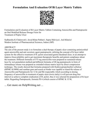 Formulation And Evaluation Of Bi Layer Matrix Tablets
Formulation and Evaluation of Bi Layer Matrix Tablets Containing Amoxicillin and Pantoprazole
an Oral Modified Release Dosage Form for
Treatment of Peptic Ulcer
Sudhanshu K Chakravati1, Javed Khan Pathan1, Sapna Malviya1, Anil Kharia1
Modern Institute of Pharmaceutical Sciences, Indore (MP)
ABSTRACT
The aim of the present study is to formulate a dual therapy of peptic ulcer containing antimicrobial
agent amoxicillin and anti secretory agent pantoprazole, utilizing the concept of bi layer tablet
system for the effective treatment of H. pylori associated gastric/duodenal ulcer, in an attempt to
improve bioavailability and to get maximum therapeutic benefits and patient compliance about
the treatment. Different formulas of 575 mg amoxicillin were prepared as sustained release
layer by wet granulation method and different formulas of 40 mg pantoprazole in form of
immeadeaye release was prepared as extended release matrix layer by direct compression
technique. The results showed that formulas prepared with Hydroxypropylmethyl cellulose
(HPMC K100M) and xanthan gum and acasia as binder was capable to retard the release of
Amoxicillin and Pantoprazole for 12 hr and 8hr respectably which according to dosing
frequency of amoxicillin in treatment of peptic ulcer (twice daily) it will prevent drug free
interval so achieve complete eradication of H. pylori, thus it was selected for preparation of bi layer
tablet. Regarding Pantoprazole, formula PS 6 (which consist of HPMC K 15 M,
... Get more on HelpWriting.net ...
 