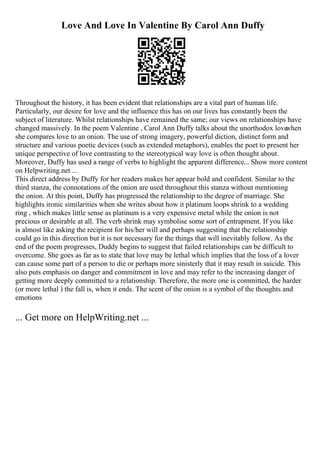 Love And Love In Valentine By Carol Ann Duffy
Throughout the history, it has been evident that relationships are a vital part of human life.
Particularly, our desire for love and the influence this has on our lives has constantly been the
subject of literature. Whilst relationships have remained the same; our views on relationships have
changed massively. In the poem Valentine , Carol Ann Duffy talks about the unorthodox love
when
she compares love to an onion. The use of strong imagery, powerful diction, distinct form and
structure and various poetic devices (such as extended metaphors), enables the poet to present her
unique perspective of love contrasting to the stereotypical way love is often thought about.
Moreover, Duffy has used a range of verbs to highlight the apparent difference... Show more content
on Helpwriting.net ...
This direct address by Duffy for her readers makes her appear bold and confident. Similar to the
third stanza, the connotations of the onion are used throughout this stanza without mentioning
the onion. At this point, Duffy has progressed the relationship to the degree of marriage. She
highlights ironic similarities when she writes about how it platinum loops shrink to a wedding
ring , which makes little sense as platinum is a very expensive metal while the onion is not
precious or desirable at all. The verb shrink may symbolise some sort of entrapment. If you like
is almost like asking the recipient for his/her will and perhaps suggesting that the relationship
could go in this direction but it is not necessary for the things that will inevitably follow. As the
end of the poem progresses, Duddy begins to suggest that failed relationships can be difficult to
overcome. She goes as far as to state that love may be lethal which implies that the loss of a lover
can cause some part of a person to die or perhaps more sinisterly that it may result in suicide. This
also puts emphasis on danger and commitment in love and may refer to the increasing danger of
getting more deeply committed to a relationship. Therefore, the more one is committed, the harder
(or more lethal ) the fall is, when it ends. The scent of the onion is a symbol of the thoughts and
emotions
... Get more on HelpWriting.net ...
 