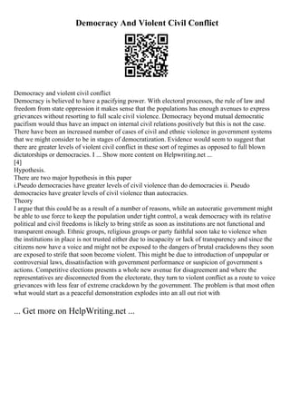 Democracy And Violent Civil Conflict
Democracy and violent civil conflict
Democracy is believed to have a pacifying power. With electoral processes, the rule of law and
freedom from state oppression it makes sense that the populations has enough avenues to express
grievances without resorting to full scale civil violence. Democracy beyond mutual democratic
pacifism would thus have an impact on internal civil relations positively but this is not the case.
There have been an increased number of cases of civil and ethnic violence in government systems
that we might consider to be in stages of democratization. Evidence would seem to suggest that
there are greater levels of violent civil conflict in these sort of regimes as opposed to full blown
dictatorships or democracies. I ... Show more content on Helpwriting.net ...
[4]
Hypothesis.
There are two major hypothesis in this paper
i.Pseudo democracies have greater levels of civil violence than do democracies ii. Pseudo
democracies have greater levels of civil violence than autocracies.
Theory
I argue that this could be as a result of a number of reasons, while an autocratic government might
be able to use force to keep the population under tight control, a weak democracy with its relative
political and civil freedoms is likely to bring strife as soon as institutions are not functional and
transparent enough. Ethnic groups, religious groups or party faithful soon take to violence when
the institutions in place is not trusted either due to incapacity or lack of transparency and since the
citizens now have a voice and might not be exposed to the dangers of brutal crackdowns they soon
are exposed to strife that soon become violent. This might be due to introduction of unpopular or
controversial laws, dissatisfaction with government performance or suspicion of government s
actions. Competitive elections presents a whole new avenue for disagreement and where the
representatives are disconnected from the electorate, they turn to violent conflict as a route to voice
grievances with less fear of extreme crackdown by the government. The problem is that most often
what would start as a peaceful demonstration explodes into an all out riot with
... Get more on HelpWriting.net ...
 