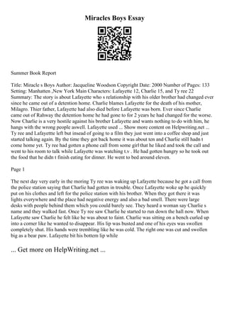 Miracles Boys Essay
Summer Book Report
Title: Miracle s Boys Author: Jacqueline Woodson Copyright Date: 2000 Number of Pages: 133
Setting: Manhatten ,New York Main Characters: Lafayette 12, Charlie 15, and Ty ree 22
Summary: The story is about Lafayette who s relationship with his older brother had changed ever
since he came out of a detention home. Charlie blames Lafayette for the death of his mother,
Milagro. Thier father, Lafayette had also died before Lafayette was born. Ever since Charlie
came out of Rahway the detention home he had gone to for 2 years he had changed for the worse.
Now Charlie is a very hostile against his brother Lafayette and wants nothing to do with him, he
hangs with the wrong people aswell. Lafayette used ... Show more content on Helpwriting.net ...
Ty ree and Lafayettte left but insead of going to a film they just went into a coffee shop and just
started talking again. By the time they got back home it was about ten and Charlie still hadn t
come home yet. Ty ree had gotten a phone call from some girl that he liked and took the call and
went to his room to talk while Lafayette was watching t.v . He had gotten hungry so he took out
the food that he didn t finish eating for dinner. He went to bed around eleven.
Page 1
The next day very early in the moring Ty ree was waking up Lafayette because he got a call from
the police station saying that Charlie had gotten in trouble. Once Lafayette woke up he quickly
put on his clothes and left for the police station with his brother. When they got there it was
lights everywhere and the place had negative energy and also a bad smell. There were large
desks with people behind them which you could barely see. They heard a woman say Charlie s
name and they walked fast. Once Ty ree saw Charlie he started to run down the hall now. When
Lafayette saw Charlie he felt like he was about to faint. Charlie was sitting on a bench curled up
into a corner like he wanted to disappear. His lip was busted and one of his eyes was swollen
completely shut. His hands were trembling like he was cold. The right one was cut and swollen
big as a bear paw. Lafayette bit his bottem lip while
... Get more on HelpWriting.net ...
 