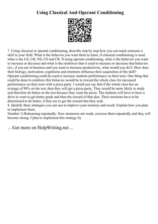 Using Classical And Operant Conditioning
7. Using classical or operant conditioning, describe step by step how you can teach someone a
skill in your field. What is the behavior you want them to learn, if classical conditioning is used,
what is the US, UR, NS, CS and CR. If using operant conditioning, what is the behavior you want
to increase or decrease and what is the reinforcer that is used to increase or decrease that behavior.
(ex., if you are in business and you want to increase productivity, what would you do?). How does
their biology, motivation, cognitions and emotions influence their acquisition of the skill?
Operant conditioning could be used to increase students performance on their tests. One thing that
could be done to reinforce this behavior would be to reward the whole class for increased
performance on their tests with a pizza party. I would just say that if the whole class has an
average of 90% on the test, then they will get a pizza party. They would be more likely to study
and therefore do better on the test because they want the pizza. The students will have to have a
drive to want to get better grade and then the reward of that also. Their emotions have to be
determined to do better, if they are to get the reward that they seek.
8. Identify three strategies you can use to improve your memory and recall. Explain how you plan
to implement them.
Number 1) Rehearsing repeatedly. New memories are weak, exercise them repeatedly and they will
become strong. I plan to implement this strategy by
... Get more on HelpWriting.net ...
 