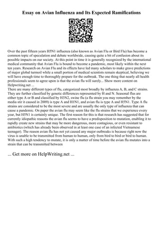Essay on Avian Influenza and Its Expected Ramifications
Over the past fifteen years H5N1 influenza (also known as Avian Flu or Bird Flu) has become a
common topic of speculation and debate worldwide, causing quite a bit of confusion about its
possible impacts on our society. At this point in time it is generally recognized by the international
medical community that Avian Flu is bound to become a pandemic, most likely within the next
ten years. Research on Avian Flu and its effects have led many scholars to make grave predictions
of major global turmoil while a small portion of medical scientists remain skeptical, believing we
will have enough time to thoroughly prepare for the outbreak. The one thing that nearly all health
professionals seem to agree upon is that the avian flu will surely... Show more content on
Helpwriting.net ...
There are many different types of flu, categorized most broadly by influenza A, B, and C strains.
They are further classified by genetic differences represented by H and N. Seasonal flus are
either type A or B and classified by H3N2, swine flu (a flu strain you may remember by the
media stir it caused in 2009) is type A and H1N1, and avian flu is type A and H5N1. Type A flu
strains are considered to be the most severe and are usually the only type of influenza that can
cause a pandemic. On paper the avian flu may seem like the flu strains that we experience every
year, but H5N1 is certainly unique. The first reason for this is that research has suggested that for
currently idiopathic reasons the avian flu seems to have a predisposition to mutation, enabling it to
rapidly create new strains that may be more dangerous, more contagious, or even resistant to
antibiotics (which has already been observed in at least one case of an infected Vietnamese
teenager). The reason avian flu has not yet caused any major outbreaks is because right now the
virus is unable to be transmitted from human to human, only from bird to bird or bird to human.
With such a high tendency to mutate, it is only a matter of time before the avian flu mutates into a
strain that can be transmitted between
... Get more on HelpWriting.net ...
 