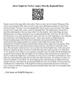 Juror Eight In Twelve Angry Men By Reginald Rose
Picture a room with a large table in the center. There is a door, but it is locked. Filling up all the
twelve seats around the table, there are twelve men: jurors debating the murder of a man living
near the el tracks. The man s son is his alleged killer, but one juror is not convinced. This image
is from Twelve Angry Men, a play written by Reginald Rose. The Eighth Juror is being fair to
the child, explaining how there are many what if s in the situation. Juror Eight brings up many
different pieces of evidence and logic to try to understand both sides of the case. He also wants
the other jurors to see each side because he wants a fair trial. So, Juror Eight plays a very important
part in this play. Juror Eight began the story by... Show more content on Helpwriting.net ...
Instead of getting angry at the Sixth Juror immediately and saying hurtful things back, he
continued with his argument politely. In summary, Juror Eight reveals many traits and
characteristics of himself and these characteristics and his actions impact the story greatly. When
the Eighth Juror tried to open the discussion and give the boy a fair trial, he created the whole
story. The entire play would not have even occurred if not for the Eighth Juror. At the start, all of
the jurors wanted to go home. Several even talk about how they want to get this over with (Rose
7). So, all jurors were willing to vote as quickly as possible even if it meant that the defendant may
not get the fairest hearing. But, the eighth was not willing to allow this because he wanted a fair
trial. So, without the Eighth Juror, would there even be a story to tell? Most would think not. Juror
Eight says many things that make the rest of the jury think a lot about. For instance, he states, It s
not easy to identify a voice (Rose 32). By bringing up this valid reasoning, he added to the story
and gave the boy a fair chance by questioning whether the story of everybody involved in the case
is definitely true. Furthermore, if the Eighth Juror had not promoted the discussion of this boy s
case, everyone would have voted guilty beyond reasonable doubt. But, there was reasonable doubt
from Juror Eight, as
... Get more on HelpWriting.net ...
 