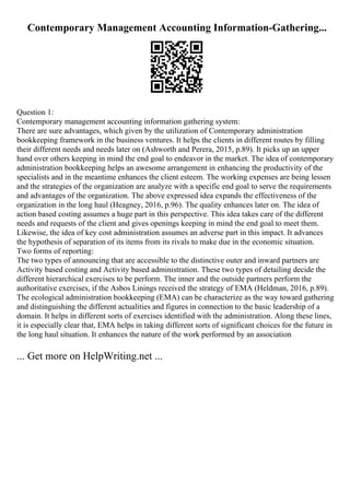 Contemporary Management Accounting Information-Gathering...
Question 1:
Contemporary management accounting information gathering system:
There are sure advantages, which given by the utilization of Contemporary administration
bookkeeping framework in the business ventures. It helps the clients in different routes by filling
their different needs and needs later on (Ashworth and Perera, 2015, p.89). It picks up an upper
hand over others keeping in mind the end goal to endeavor in the market. The idea of contemporary
administration bookkeeping helps an awesome arrangement in enhancing the productivity of the
specialists and in the meantime enhances the client esteem. The working expenses are being lessen
and the strategies of the organization are analyze with a specific end goal to serve the requirements
and advantages of the organization. The above expressed idea expands the effectiveness of the
organization in the long haul (Heagney, 2016, p.96). The quality enhances later on. The idea of
action based costing assumes a huge part in this perspective. This idea takes care of the different
needs and requests of the client and gives openings keeping in mind the end goal to meet them.
Likewise, the idea of key cost administration assumes an adverse part in this impact. It advances
the hypothesis of separation of its items from its rivals to make due in the economic situation.
Two forms of reporting:
The two types of announcing that are accessible to the distinctive outer and inward partners are
Activity based costing and Activity based administration. These two types of detailing decide the
different hierarchical exercises to be perform. The inner and the outside partners perform the
authoritative exercises, if the Asbos Linings received the strategy of EMA (Heldman, 2016, p.89).
The ecological administration bookkeeping (EMA) can be characterize as the way toward gathering
and distinguishing the different actualities and figures in connection to the basic leadership of a
domain. It helps in different sorts of exercises identified with the administration. Along these lines,
it is especially clear that, EMA helps in taking different sorts of significant choices for the future in
the long haul situation. It enhances the nature of the work performed by an association
... Get more on HelpWriting.net ...
 