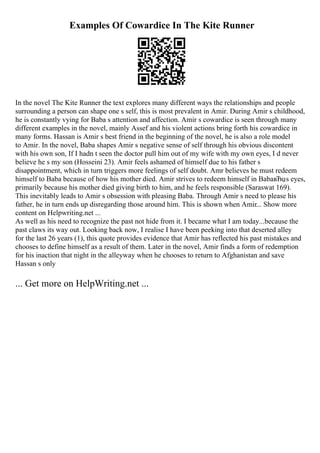 Examples Of Cowardice In The Kite Runner
In the novel The Kite Runner the text explores many different ways the relationships and people
surrounding a person can shape one s self, this is most prevalent in Amir. During Amir s childhood,
he is constantly vying for Baba s attention and affection. Amir s cowardice is seen through many
different examples in the novel, mainly Assef and his violent actions bring forth his cowardice in
many forms. Hassan is Amir s best friend in the beginning of the novel, he is also a role model
to Amir. In the novel, Baba shapes Amir s negative sense of self through his obvious discontent
with his own son, If I hadn t seen the doctor pull him out of my wife with my own eyes, I d never
believe he s my son (Hosseini 23). Amir feels ashamed of himself due to his father s
disappointment, which in turn triggers more feelings of self doubt. Amr believes he must redeem
himself to Baba because of how his mother died. Amir strives to redeem himself in BabaвЂџs eyes,
primarily because his mother died giving birth to him, and he feels responsible (Saraswat 169).
This inevitably leads to Amir s obsession with pleasing Baba. Through Amir s need to please his
father, he in turn ends up disregarding those around him. This is shown when Amir... Show more
content on Helpwriting.net ...
As well as his need to recognize the past not hide from it. I became what I am today...because the
past claws its way out. Looking back now, I realise I have been peeking into that deserted alley
for the last 26 years (1), this quote provides evidence that Amir has reflected his past mistakes and
chooses to define himself as a result of them. Later in the novel, Amir finds a form of redemption
for his inaction that night in the alleyway when he chooses to return to Afghanistan and save
Hassan s only
... Get more on HelpWriting.net ...
 