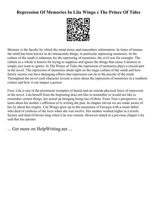 Repression Of Memories In Lila Wingo s The Prince Of Tides
Memory is the faculty by which the mind stores and remembers information. In times of trauma
the mind has been known to do immaculate things, in particular repressing memories. In the
culture of the south is infamous for the repressing of memories, the civil war for example. The
culture as a whole is known for trying to suppress and ignore the things that cause it distress or
simply just want to ignore. In The Prince of Tides the repression of memories plays a crucial part
in the novel. The repression of memories sheds light on the tragic culture of the south and how
family secrets can have damaging effects that repression can do to the psyche of the mind.
Throughout the novel each character reveals a more about the repression of memories in a southern
culture and how it can impact a person
First, Lila is one of the prominent examples of denial and an outside physical force of repression
in the novel. Lila herself from the beginning does not like to remember or would not like to
remember certain things, her actual up bringing being one of them. From Tom s perspective, we
learn about his mother s affliction of re writing the past. In chapter eleven we are made aware of
her lie about her origins. Lila Wingo grew up in the mountains of Georgia with a mean father
who died of cirrhosis of the liver when she was twelve. Her mother worked nights in a textile
factory and died of brown lung when Lila was sixteen. However stated in a previous chapter Lila
said that her parents
... Get more on HelpWriting.net ...
 