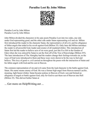 Paradise Lost By John Milton
Paradise Lost by John Milton
Paradise Lost by John Milton
John Milton divided the characters in his epic poem Paradise Lost into two sides, one side
under God representing good, and the other side under Satan representing evil and sin. Milton
first introduced the reader to the character Satan, the representative of all evil, and his allegiance
of fallen angels that aided in his revolt against God (Milton 35). Only later did Milton introduce
the reader to all powerful God, leader and creator of all mankind (John). This introduction of
Satan first led the reader to believe acts of sin were good, just like Eve felt in the Garden of
Eden when she was enticed by Satan to eat the fruit off of the Tree of Knowledge (Milton 255).
The later introduction of The Almighty had the readers change their feelings towards sin, as the
ways of God were introduced to them and these ways were shown to be the way to feel and
believe. This levy of good vs. evil carried on throughout the poem with the interaction of Satan and
his fallen angels with God and his son in Heaven.
The common representation of sin and evil came from the lead character in the battle against God,
Satan. His name means enemy of God. He was a former high angel from Heaven named Lucifer,
meaning, light bearer (John). Satan became jealous in Heaven of God s son and formed an
allegiance of angels to battle against God, only for God to cast them out of Heaven into Hell
(Milton 35). This did not bother Satan at
... Get more on HelpWriting.net ...
 