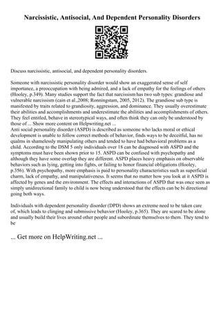 Narcissistic, Antisocial, And Dependent Personality Disorders
Discuss narcissistic, antisocial, and dependent personality disorders.
Someone with narcissistic personality disorder would show an exaggerated sense of self
importance, a preoccupation with being admired, and a lack of empathy for the feelings of others
(Hooley, p.349). Many studies support the fact that narcissism has two sub types: grandiose and
vulnerable narcissism (cain et al.,2008; Ronningstam, 2005, 2012). The grandiose sub type is
manifested by traits related to grandiosity, aggression, and dominance. They usually overestimate
their abilities and accomplishments and underestimate the abilities and accomplishments of others.
They feel entitled, behave in stereotypical ways, and often think they can only be understood by
those of ... Show more content on Helpwriting.net ...
Anti social personality disorder (ASPD) is described as someone who lacks moral or ethical
development is unable to follow correct methods of behavior, finds ways to be deceitful, has no
qualms in shamelessly manipulating others and tended to have had behavioral problems as a
child. According to the DSM 5 only individuals over 18 can be diagnosed with ASPD and the
symptoms must have been shown prior to 15. ASPD can be confused with psychopathy and
although they have some overlap they are different. ASPD places heavy emphasis on observable
behaviors such as lying, getting into fights, or failing to honor financial obligations (Hooley,
p.356). With psychopathy, more emphasis is paid to personality characteristics such as superficial
charm, lack of empathy, and manipulativeness. It seems that no matter how you look at it ASPD is
affected by genes and the environment. The effects and interactions of ASPD that was once seen as
simply unidirectional family to child is now being understood that the effects can be bi directional
going both ways.
Individuals with dependent personality disorder (DPD) shows an extreme need to be taken care
of, which leads to clinging and submissive behavior (Hooley, p.365). They are scared to be alone
and usually build their lives around other people and subordinate themselves to them. They tend to
be
... Get more on HelpWriting.net ...
 