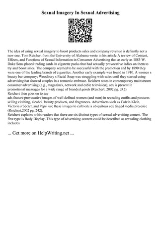 Sexual Imagery In Sexual Advertising
The idea of using sexual imagery to boost products sales and company revenue is defiantly not a
new one. Tom Reichert from the University of Alabama wrote in his article A review of Content,
Effects, and Functions of Sexual Information in Consumer Advertising that as early as 1885 W.
Duke Sons placed trading cards in cigarette packs that had sexually provocative ladies on them to
try and boost sales. The company seemed to be successful with the promotion and by 1890 they
were one of the leading brands of cigarettes. Another early example was found in 1910. A women s
beauty bar company; Woodbury s Facial Soap was struggling with sales until they started using
advertisingthat showed couples in a romantic embrace. Reichert notes in contemporary mainstream
consumer advertising (e.g., magazines, network and cable television), sex is present in
promotional messages for a wide range of branded goods (Reichert, 2002 pg. 242).
Reichert then goes on to say
ads feature provocative images of well defined women (and men) in revealing outfits and postures
selling clothing, alcohol, beauty products, and fragrances. Advertisers such as Calvin Klein,
Victoria s Secret, and Pepsi use these images to cultivate a ubiquitous sex tinged media presence
(Reichert,2002 pg. 242).
Reichert explains to his readers that there are six distinct types of sexual advertising content. The
first type is Body Display. This type of advertising content could be described as revealing clothing
includes
... Get more on HelpWriting.net ...
 