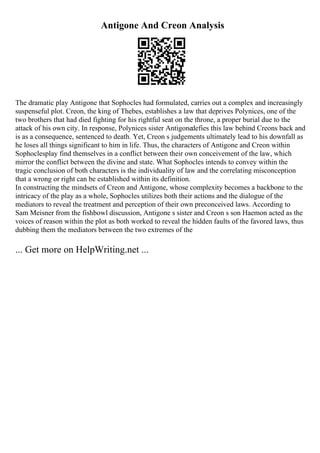 Antigone And Creon Analysis
The dramatic play Antigone that Sophocles had formulated, carries out a complex and increasingly
suspenseful plot. Creon, the king of Thebes, establishes a law that deprives Polynices, one of the
two brothers that had died fighting for his rightful seat on the throne, a proper burial due to the
attack of his own city. In response, Polynices sister Antigonedefies this law behind Creons back and
is as a consequence, sentenced to death. Yet, Creon s judgements ultimately lead to his downfall as
he loses all things significant to him in life. Thus, the characters of Antigone and Creon within
Sophoclesplay find themselves in a conflict between their own conceivement of the law, which
mirror the conflict between the divine and state. What Sophocles intends to convey within the
tragic conclusion of both characters is the individuality of law and the correlating misconception
that a wrong or right can be established within its definition.
In constructing the mindsets of Creon and Antigone, whose complexity becomes a backbone to the
intricacy of the play as a whole, Sophocles utilizes both their actions and the dialogue of the
mediators to reveal the treatment and perception of their own preconceived laws. According to
Sam Meisner from the fishbowl discussion, Antigone s sister and Creon s son Haemon acted as the
voices of reason within the plot as both worked to reveal the hidden faults of the favored laws, thus
dubbing them the mediators between the two extremes of the
... Get more on HelpWriting.net ...
 