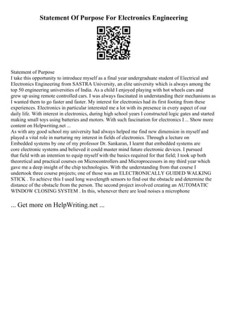 Statement Of Purpose For Electronics Engineering
Statement of Purpose
I take this opportunity to introduce myself as a final year undergraduate student of Electrical and
Electronics Engineering from SASTRA University, an elite university which is always among the
top 50 engineering universities of India. As a child I enjoyed playing with hot wheels cars and
grew up using remote controlled cars. I was always fascinated in understanding their mechanisms as
I wanted them to go faster and faster. My interest for electronics had its first footing from these
experiences. Electronics in particular interested me a lot with its presence in every aspect of our
daily life. With interest in electronics, during high school years I constructed logic gates and started
making small toys using batteries and motors. With such fascination for electronics I ... Show more
content on Helpwriting.net ...
As with any good school my university had always helped me find new dimension in myself and
played a vital role in nurturing my interest in fields of electronics. Through a lecture on
Embedded systems by one of my professor Dr. Sankaran, I learnt that embedded systems are
core electronic systems and believed it could master mind future electronic devices. I pursued
that field with an intention to equip myself with the basics required for that field; I took up both
theoretical and practical courses on Microcontrollers and Microprocessors in my third year which
gave me a deep insight of the chip technologies. With the understanding from that course I
undertook three course projects; one of those was an ELECTRONICALLY GUIDED WALKING
STICK . To achieve this I used long wavelength sensors to find out the obstacle and determine the
distance of the obstacle from the person. The second project involved creating an AUTOMATIC
WINDOW CLOSING SYSTEM . In this, whenever there are loud noises a microphone
... Get more on HelpWriting.net ...
 