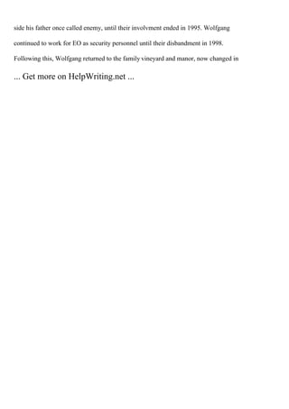 side his father once called enemy, until their involvment ended in 1995. Wolfgang
continued to work for EO as security personnel until their disbandment in 1998.
Following this, Wolfgang returned to the family vineyard and manor, now changed in
... Get more on HelpWriting.net ...
 
