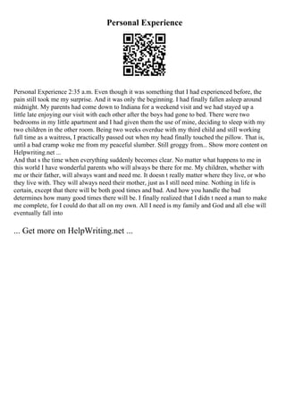 Personal Experience
Personal Experience 2:35 a.m. Even though it was something that I had experienced before, the
pain still took me my surprise. And it was only the beginning. I had finally fallen asleep around
midnight. My parents had come down to Indiana for a weekend visit and we had stayed up a
little late enjoying our visit with each other after the boys had gone to bed. There were two
bedrooms in my little apartment and I had given them the use of mine, deciding to sleep with my
two children in the other room. Being two weeks overdue with my third child and still working
full time as a waitress, I practically passed out when my head finally touched the pillow. That is,
until a bad cramp woke me from my peaceful slumber. Still groggy from... Show more content on
Helpwriting.net ...
And that s the time when everything suddenly becomes clear. No matter what happens to me in
this world I have wonderful parents who will always be there for me. My children, whether with
me or their father, will always want and need me. It doesn t really matter where they live, or who
they live with. They will always need their mother, just as I still need mine. Nothing in life is
certain, except that there will be both good times and bad. And how you handle the bad
determines how many good times there will be. I finally realized that I didn t need a man to make
me complete, for I could do that all on my own. All I need is my family and God and all else will
eventually fall into
... Get more on HelpWriting.net ...
 