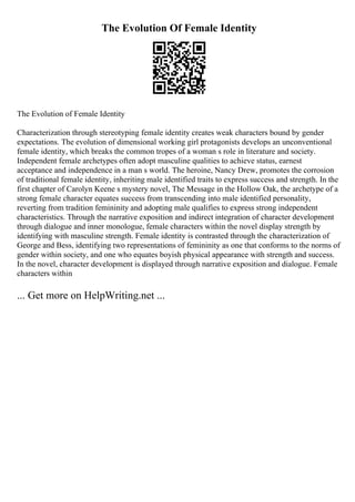The Evolution Of Female Identity
The Evolution of Female Identity
Characterization through stereotyping female identity creates weak characters bound by gender
expectations. The evolution of dimensional working girl protagonists develops an unconventional
female identity, which breaks the common tropes of a woman s role in literature and society.
Independent female archetypes often adopt masculine qualities to achieve status, earnest
acceptance and independence in a man s world. The heroine, Nancy Drew, promotes the corrosion
of traditional female identity, inheriting male identified traits to express success and strength. In the
first chapter of Carolyn Keene s mystery novel, The Message in the Hollow Oak, the archetype of a
strong female character equates success from transcending into male identified personality,
reverting from tradition femininity and adopting male qualifies to express strong independent
characteristics. Through the narrative exposition and indirect integration of character development
through dialogue and inner monologue, female characters within the novel display strength by
identifying with masculine strength. Female identity is contrasted through the characterization of
George and Bess, identifying two representations of femininity as one that conforms to the norms of
gender within society, and one who equates boyish physical appearance with strength and success.
In the novel, character development is displayed through narrative exposition and dialogue. Female
characters within
... Get more on HelpWriting.net ...
 
