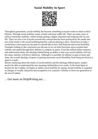 Social Mobility In Sport
Throughout generations, social mobility has become something everyone wants to attain in their
lifetime. Through social mobility comes a better and more stable life. There are many ways to
achieve maximum mobility, which include getting a higher education and reducing risk in your
life. There are also a lot of myths towards this concept that has been portrayed by the media and
one of the myths is the social mobilitygained by a person playing a sport. Americans in today s
world believe that sports are the path we should take to have full financial and social flexibility.
Examples leading to this conclusion are obvious as we see kids from poor areas escalate their
nobility and capital through their abilities to compete in sports. From the million dollar contracts
and endorsement deals, the ideology behind being an athlete is that your social mobility will rise,
but many statistics will prove otherwise. Although it is possible for athletes to gain revenue and
fame, the overall ideology of sports of gaining maximum social flexibility from being involved in a
sport is a myth.
Before continuing about the myths of social mobility and the ideology behind sports, readers
need to be able to understand the true meanings behind these two words. In the book Sport in
Society by Jay Coakley, he begins to define social mobility by stating, Social mobility is regarded
as changes in wealth, education and occupation over a person s lifetime or from one generation to
the next (Coakley
... Get more on HelpWriting.net ...
 