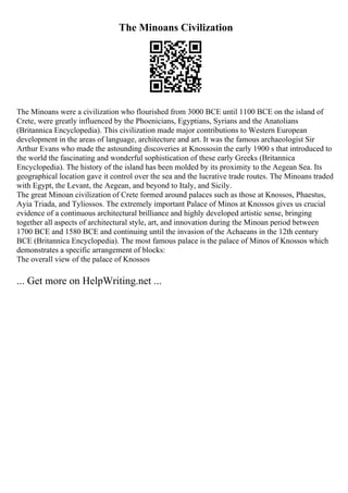 The Minoans Civilization
The Minoans were a civilization who flourished from 3000 BCE until 1100 BCE on the island of
Crete, were greatly influenced by the Phoenicians, Egyptians, Syrians and the Anatolians
(Britannica Encyclopedia). This civilization made major contributions to Western European
development in the areas of language, architecture and art. It was the famous archaeologist Sir
Arthur Evans who made the astounding discoveries at Knossosin the early 1900 s that introduced to
the world the fascinating and wonderful sophistication of these early Greeks (Britannica
Encyclopedia). The history of the island has been molded by its proximity to the Aegean Sea. Its
geographical location gave it control over the sea and the lucrative trade routes. The Minoans traded
with Egypt, the Levant, the Aegean, and beyond to Italy, and Sicily.
The great Minoan civilization of Crete formed around palaces such as those at Knossos, Phaestus,
Ayia Triada, and Tyliossos. The extremely important Palace of Minos at Knossos gives us crucial
evidence of a continuous architectural brilliance and highly developed artistic sense, bringing
together all aspects of architectural style, art, and innovation during the Minoan period between
1700 BCE and 1580 BCE and continuing until the invasion of the Achaeans in the 12th century
BCE (Britannica Encyclopedia). The most famous palace is the palace of Minos of Knossos which
demonstrates a specific arrangement of blocks:
The overall view of the palace of Knossos
... Get more on HelpWriting.net ...
 