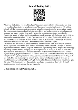 Animal Testing Satire
When was the last time you bought makeup? Or even more specifically when was the last time
you bought makeup that was tested on animals? Each year in Australia alone, over 100 million
animals will die from exposure to commercial animal testing or in simpler terms, animal cruelty
that is commonly disregarded as it is just science. However, product testing on animalis extremely
unethical and is pure cruelty. Here is why we need to stop this mistreatment immediately.
To start, the results of animal testing cannot be accurately assumed safe for human use. In 1960 an
organisation known as Animal Friends Croatia created a drug called Thalidomide which eased
morning sickness for pregnant women. Before being sold to the public, it was tested on multiple
different types of species and was ... Show more content on Helpwriting.net ...
The animals that are subject to testing will spend majority of their short lives in small enclosed
barren cages with about 3 or 4 other animals (depending on their species). Through out the long
days of these lonesome animals, they will wait in their cages feeling lonely, trapped and left hungry
while they wait for the next terrifying and painful procedure of testing to be done on them. Due to
their exclusion from the outside environment and the mistreatment done to them, some animals
begin to display symptoms and actions of neurotic behaviour. Some of this behaviour may include,
biting themselves, pulling their own fur out, spinning around in circles and intensive rocking back
and forth. This is a disgusting way for such gentle creatures to be spending their lives just to
benefit humans. According to PETA (People for the ethical treatment of animals) stated that a spine
shivering 70% of animals won t die due to the tests begin conducted on them but will die of
loneliness or the poor treatment they are exposed to
... Get more on HelpWriting.net ...
 