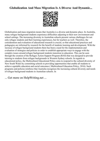 Globalization And Mass Migration Is A Diverse And Dynamic...
Globalisation and mass migration means that Australia is a diverse and dynamic place. In Australia,
many refugee background students experience difficulties adjusting to their new environment and
school settings. The increasing diversity in Australian schools present various challenges for not
only refugee students and their learning experiences, but for teachers as well. Therefore, the
consideration and evaluation of educational research is crucial, so that educational practices and
pedagogies are informed by research for the benefit of students learning and development. With the
increase of refugee background students there has been a need for the implementation and
evaluation of strategies and policies in order to establish appropriate ways to engage with the
complex issues around refugee background students transition to education. This can be seen
through the creation of the Refugee Action Support Program (RAS) that was designed to provide
tutoring to students from refugee backgrounds in Western Sydney schools. In regards to
educational policy, the Multicultural Educational Policy aims to respond to the cultural diversity of
New South Wales by committing schools to providing opportunities that enable all students to
achieve equitable education and social outcomes ( Multicultural Education Policy, 2016). Such
programs and policies reinforce that Australia recognises the increasing cultural diversity and needs
of refugee background students in Australian schools. In
... Get more on HelpWriting.net ...
 
