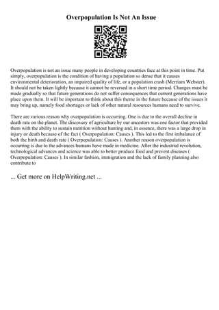 Overpopulation Is Not An Issue
Overpopulation is not an issue many people in developing countries face at this point in time. Put
simply, overpopulation is the condition of having a population so dense that it causes
environmental deterioration, an impaired quality of life, or a population crash (Merriam Webster).
It should not be taken lightly because it cannot be reversed in a short time period. Changes must be
made gradually so that future generations do not suffer consequences that current generations have
place upon them. It will be important to think about this theme in the future because of the issues it
may bring up, namely food shortages or lack of other natural resources humans need to survive.
There are various reason why overpopulation is occurring. One is due to the overall decline in
death rate on the planet. The discovery of agriculture by our ancestors was one factor that provided
them with the ability to sustain nutrition without hunting and, in essence, there was a large drop in
injury or death because of the fact ( Overpopulation: Causes ). This led to the first imbalance of
both the birth and death rate ( Overpopulation: Causes ). Another reason overpopulation is
occurring is due to the advances humans have made in medicine. After the industrial revolution,
technological advances and science was able to better produce food and prevent diseases (
Overpopulation: Causes ). In similar fashion, immigration and the lack of family planning also
contribute to
... Get more on HelpWriting.net ...
 
