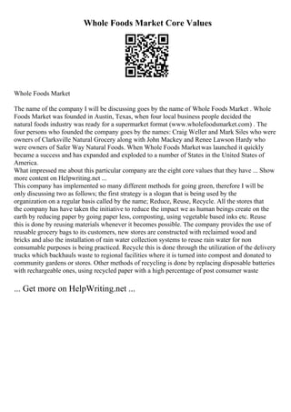 Whole Foods Market Core Values
Whole Foods Market
The name of the company I will be discussing goes by the name of Whole Foods Market . Whole
Foods Market was founded in Austin, Texas, when four local business people decided the
natural foods industry was ready for a supermarket format (www.wholefoodsmarket.com) . The
four persons who founded the company goes by the names: Craig Weller and Mark Siles who were
owners of Clarksville Natural Grocery along with John Mackey and Renee Lawson Hardy who
were owners of Safer Way Natural Foods. When Whole Foods Marketwas launched it quickly
became a success and has expanded and exploded to a number of States in the United States of
America.
What impressed me about this particular company are the eight core values that they have ... Show
more content on Helpwriting.net ...
This company has implemented so many different methods for going green, therefore I will be
only discussing two as follows; the first strategy is a slogan that is being used by the
organization on a regular basis called by the name; Reduce, Reuse, Recycle. All the stores that
the company has have taken the initiative to reduce the impact we as human beings create on the
earth by reducing paper by going paper less, composting, using vegetable based inks etc. Reuse
this is done by reusing materials whenever it becomes possible. The company provides the use of
reusable grocery bags to its customers, new stores are constructed with reclaimed wood and
bricks and also the installation of rain water collection systems to reuse rain water for non
consumable purposes is being practiced. Recycle this is done through the utilization of the delivery
trucks which backhauls waste to regional facilities where it is turned into compost and donated to
community gardens or stores. Other methods of recycling is done by replacing disposable batteries
with rechargeable ones, using recycled paper with a high percentage of post consumer waste
... Get more on HelpWriting.net ...
 