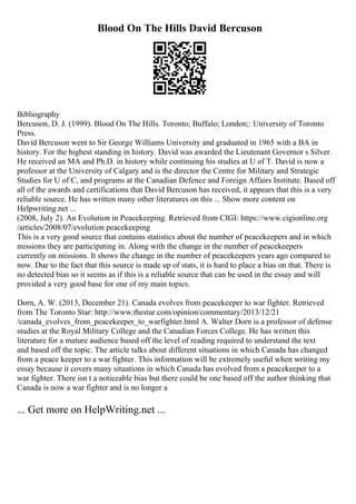 Blood On The Hills David Bercuson
Bibliography
Bercuson, D. J. (1999). Blood On The Hills. Toronto; Buffalo; London;: University of Toronto
Press.
David Bercuson went to Sir George Williams University and graduated in 1965 with a BA in
history. For the highest standing in history. David was awarded the Lieutenant Governor s Silver.
He received an MA and Ph.D. in history while continuing his studies at U of T. David is now a
professor at the University of Calgary and is the director the Centre for Military and Strategic
Studies for U of C, and programs at the Canadian Defence and Foreign Affairs Institute. Based off
all of the awards and certifications that David Bercuson has received, it appears that this is a very
reliable source. He has written many other literatures on this ... Show more content on
Helpwriting.net ...
(2008, July 2). An Evolution in Peacekeeping. Retrieved from CIGI: https://www.cigionline.org
/articles/2008/07/evolution peacekeeping
This is a very good source that contains statistics about the number of peacekeepers and in which
missions they are participating in. Along with the change in the number of peacekeepers
currently on missions. It shows the change in the number of peacekeepers years ago compared to
now. Due to the fact that this source is made up of stats, it is hard to place a bias on that. There is
no detected bias so it seems as if this is a reliable source that can be used in the essay and will
provided a very good base for one of my main topics.
Dorn, A. W. (2013, December 21). Canada evolves from peacekeeper to war fighter. Retrieved
from The Toronto Star: http://www.thestar.com/opinion/commentary/2013/12/21
/canada_evolves_from_peacekeeper_to_warfighter.html A. Walter Dorn is a professor of defense
studies at the Royal Military College and the Canadian Forces College. He has written this
literature for a mature audience based off the level of reading required to understand the text
and based off the topic. The article talks about different situations in which Canada has changed
from a peace keeper to a war fighter. This information will be extremely useful when writing my
essay because it covers many situations in which Canada has evolved from a peacekeeper to a
war fighter. There isn t a noticeable bias but there could be one based off the author thinking that
Canada is now a war fighter and is no longer a
... Get more on HelpWriting.net ...
 
