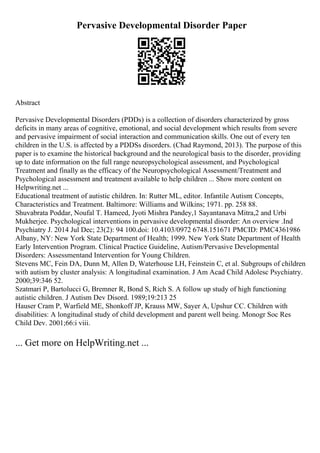 Pervasive Developmental Disorder Paper
Abstract
Pervasive Developmental Disorders (PDDs) is a collection of disorders characterized by gross
deficits in many areas of cognitive, emotional, and social development which results from severe
and pervasive impairment of social interaction and communication skills. One out of every ten
children in the U.S. is affected by a PDDSs disorders. (Chad Raymond, 2013). The purpose of this
paper is to examine the historical background and the neurological basis to the disorder, providing
up to date information on the full range neuropsychological assessment, and Psychological
Treatment and finally as the efficacy of the Neuropsychological Assessment/Treatment and
Psychological assessment and treatment available to help children ... Show more content on
Helpwriting.net ...
Educational treatment of autistic children. In: Rutter ML, editor. Infantile Autism: Concepts,
Characteristics and Treatment. Baltimore: Williams and Wilkins; 1971. pp. 258 88.
Shuvabrata Poddar, Noufal T. Hameed, Jyoti Mishra Pandey,1 Sayantanava Mitra,2 and Urbi
Mukherjee. Psychological interventions in pervasive developmental disorder: An overview .Ind
Psychiatry J. 2014 Jul Dec; 23(2): 94 100.doi: 10.4103/0972 6748.151671 PMCID: PMC4361986
Albany, NY: New York State Department of Health; 1999. New York State Department of Health
Early Intervention Program. Clinical Practice Guideline, Autism/Pervasive Developmental
Disorders: Assessmentand Intervention for Young Children.
Stevens MC, Fein DA, Dunn M, Allen D, Waterhouse LH, Feinstein C, et al. Subgroups of children
with autism by cluster analysis: A longitudinal examination. J Am Acad Child Adolesc Psychiatry.
2000;39:346 52.
Szatmari P, Bartolucci G, Bremner R, Bond S, Rich S. A follow up study of high functioning
autistic children. J Autism Dev Disord. 1989;19:213 25
Hauser Cram P, Warfield ME, Shonkoff JP, Krauss MW, Sayer A, Upshur CC. Children with
disabilities: A longitudinal study of child development and parent well being. Monogr Soc Res
Child Dev. 2001;66:i viii.
... Get more on HelpWriting.net ...
 