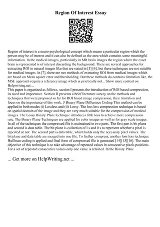 Region Of Interest Essay
Region of interest is a neuro psychological concept which means a particular region which the
person may be of interest and it can also be defined as the area which contains some meaningful
information. In the medical images, particularly in MR brain images the region where the exact
brain is represented is of interest discarding the background. There are several approaches for
extracting ROI in natural images like that are stated in [5] [6], but these techniques are not suitable
for medical images. In [7], there are two methods of extracting ROI from medical images which
are based on Mean square error and thresholding. But these methods do contains limitation like, the
MSE approach require a reference image which is practically not... Show more content on
Helpwriting.net ...
This paper is organized as follows, section I presents the introduction of ROI based compression,
its need and importance. Section II presents a brief literature survey on the methods and
techniques that were proposed so far for ROI based image compression, their limitation and
focus on the importance of this work. 3 Binary Plane Difference Coding This method can be
applied in both modes (i) Lossless and (ii) Lossy. The loss less compression technique is based
on spatial domain of the image and they are very much suitable for the compression of medical
images. The Lossy Binary Plane technique introduces little loss to achieve more compression
rate. The Binary Plane Techniques are applied for color images as well as for gray scale images.
In all of the techniques the compressed file is maintained in two parts. The first part is bit plane
and second is data table. The bit plane is collection of l s and 0 s to represent whether a pixel is
repeated or not. The second part is data table, which holds only the necessary pixel values. The
bit plane and data table are merged into one file. To further compress, another loss less technique
Huffman coding is applied and final form of compressed file is generated [14][15][16]. The main
objective of this technique is to take advantage of repeated values in consecutive pixels positions.
For a set of repeated consecutive values only one value is retained. In the Binary Plane
... Get more on HelpWriting.net ...
 