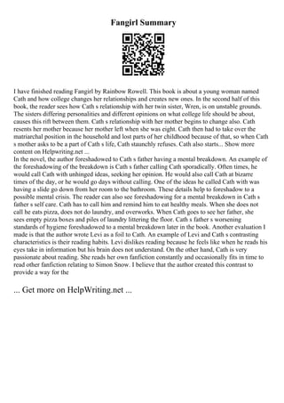 Fangirl Summary
I have finished reading Fangirl by Rainbow Rowell. This book is about a young woman named
Cath and how college changes her relationships and creates new ones. In the second half of this
book, the reader sees how Cath s relationship with her twin sister, Wren, is on unstable grounds.
The sisters differing personalities and different opinions on what college life should be about,
causes this rift between them. Cath s relationship with her mother begins to change also. Cath
resents her mother because her mother left when she was eight. Cath then had to take over the
matriarchal position in the household and lost parts of her childhood because of that, so when Cath
s mother asks to be a part of Cath s life, Cath staunchly refuses. Cath also starts... Show more
content on Helpwriting.net ...
In the novel, the author foreshadowed to Cath s father having a mental breakdown. An example of
the foreshadowing of the breakdown is Cath s father calling Cath sporadically. Often times, he
would call Cath with unhinged ideas, seeking her opinion. He would also call Cath at bizarre
times of the day, or he would go days without calling. One of the ideas he called Cath with was
having a slide go down from her room to the bathroom. These details help to foreshadow to a
possible mental crisis. The reader can also see foreshadowing for a mental breakdown in Cath s
father s self care. Cath has to call him and remind him to eat healthy meals. When she does not
call he eats pizza, does not do laundry, and overworks. When Cath goes to see her father, she
sees empty pizza boxes and piles of laundry littering the floor. Cath s father s worsening
standards of hygiene foreshadowed to a mental breakdown later in the book. Another evaluation I
made is that the author wrote Levi as a foil to Cath. An example of Levi and Cath s contrasting
characteristics is their reading habits. Levi dislikes reading because he feels like when he reads his
eyes take in information but his brain does not understand. On the other hand, Cath is very
passionate about reading. She reads her own fanfiction constantly and occasionally fits in time to
read other fanfiction relating to Simon Snow. I believe that the author created this contrast to
provide a way for the
... Get more on HelpWriting.net ...
 
