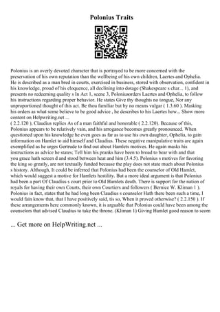 Polonius Traits
Polonius is an overly devoted character that is portrayed to be more concerned with the
preservation of his own reputation than the wellbeing of his own children, Laertes and Ophelia.
He is described as a man bred in courts, exercised in business, stored with observation, confident in
his knowledge, proud of his eloquence, all declining into dotage (Shakespeare s char... 1), and
presents no redeeming quality s In Act 1, scene 3, Poloniusorders Laertes and Ophelia, to follow
his instructions regarding proper behavior. He states Give thy thoughts no tongue, Nor any
unproportioned thought of this act. Be thou familiar but by no means vulgar ( 1.3.60 ). Masking
his orders as what some believe to be good advice , he describes to his Laertes how... Show more
content on Helpwriting.net ...
( 2.2.120 ), Claudius replies As of a man faithful and honorable ( 2.2.120). Because of this,
Polonius appears to be relatively vain, and his arrogance becomes greatly pronounced. When
questioned upon his knowledge he even goes as far as to use his own daughter, Ophelia, to gain
information on Hamlet to aid himself and Claudius. These negative manipulative traits are again
exemplified as he urges Gertrude to find out about Hamlets motives. He again masks his
instructions as advice he states; Tell him his pranks have been to broad to bear with and that
you grace hath screen d and stood between heat and him (3.4.5). Polonius s motives for favoring
the king so greatly, are not textually funded because the play does not state much about Polonius
s history. Although, It could be inferred that Polonius had been the counselor of Old Hamlet,
which would suggest a motive for Hamlets hostility. But a more ideal argument is that Polonius
had been a part Of Claudius s court prior to Old Hamlets death. There is support for the nation of
royals for having their own Courts, their own Courtiers and followers ( Bernice W. Kliman 1 ).
Polonius in fact, states that he had long been Claudius s counselor Hath there been such a time, I
would fain know that, that I have positively said, tis so, When it proved otherwise? ( 2.2.150 ). If
these arrangements here commonly known, it is arguable that Polonius could have been among the
counselors that advised Claudius to take the throne. (Kliman 1) Giving Hamlet good reason to scorn
... Get more on HelpWriting.net ...
 