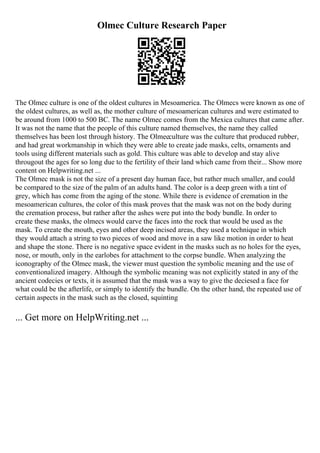 Olmec Culture Research Paper
The Olmec culture is one of the oldest cultures in Mesoamerica. The Olmecs were known as one of
the oldest cultures, as well as, the mother culture of mesoamerican cultures and were estimated to
be around from 1000 to 500 BC. The name Olmec comes from the Mexica cultures that came after.
It was not the name that the people of this culture named themselves, the name they called
themselves has been lost through history. The Olmecculture was the culture that produced rubber,
and had great workmanship in which they were able to create jade masks, celts, ornaments and
tools using different materials such as gold. This culture was able to develop and stay alive
througout the ages for so long due to the fertility of their land which came from their... Show more
content on Helpwriting.net ...
The Olmec mask is not the size of a present day human face, but rather much smaller, and could
be compared to the size of the palm of an adults hand. The color is a deep green with a tint of
grey, which has come from the aging of the stone. While there is evidence of cremation in the
mesoamerican cultures, the color of this mask proves that the mask was not on the body during
the cremation process, but rather after the ashes were put into the body bundle. In order to
create these masks, the olmecs would carve the faces into the rock that would be used as the
mask. To create the mouth, eyes and other deep incised areas, they used a technique in which
they would attach a string to two pieces of wood and move in a saw like motion in order to heat
and shape the stone. There is no negative space evident in the masks such as no holes for the eyes,
nose, or mouth, only in the earlobes for attachment to the corpse bundle. When analyzing the
iconography of the Olmec mask, the viewer must question the symbolic meaning and the use of
conventionalized imagery. Although the symbolic meaning was not explicitly stated in any of the
ancient codecies or texts, it is assumed that the mask was a way to give the deciesed a face for
what could be the afterlife, or simply to identify the bundle. On the other hand, the repeated use of
certain aspects in the mask such as the closed, squinting
... Get more on HelpWriting.net ...
 