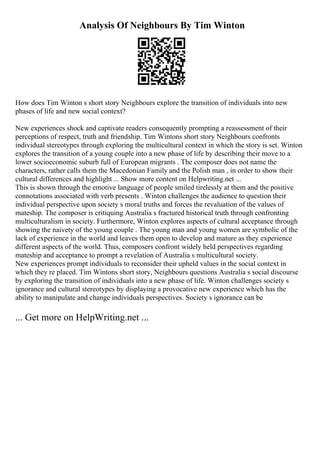 Analysis Of Neighbours By Tim Winton
How does Tim Winton s short story Neighbours explore the transition of individuals into new
phases of life and new social context?
New experiences shock and captivate readers consequently prompting a reassessment of their
perceptions of respect, truth and friendship. Tim Wintons short story Neighbours confronts
individual stereotypes through exploring the multicultural context in which the story is set. Winton
explores the transition of a young couple into a new phase of life by describing their move to a
lower socioeconomic suburb full of European migrants . The composer does not name the
characters, rather calls them the Macedonian Family and the Polish man , in order to show their
cultural differences and highlight ... Show more content on Helpwriting.net ...
This is shown through the emotive language of people smiled tirelessly at them and the positive
connotations associated with verb presents . Winton challenges the audience to question their
individual perspective upon society s moral truths and forces the revaluation of the values of
mateship. The composer is critiquing Australia s fractured historical truth through confronting
multiculturalism in society. Furthermore, Winton explores aspects of cultural acceptance through
showing the naivety of the young couple . The young man and young women are symbolic of the
lack of experience in the world and leaves them open to develop and mature as they experience
different aspects of the world. Thus, composers confront widely held perspectives regarding
mateship and acceptance to prompt a revelation of Australia s multicultural society.
New experiences prompt individuals to reconsider their upheld values in the social context in
which they re placed. Tim Wintons short story, Neighbours questions Australia s social discourse
by exploring the transition of individuals into a new phase of life. Winton challenges society s
ignorance and cultural stereotypes by displaying a provocative new experience which has the
ability to manipulate and change individuals perspectives. Society s ignorance can be
... Get more on HelpWriting.net ...
 