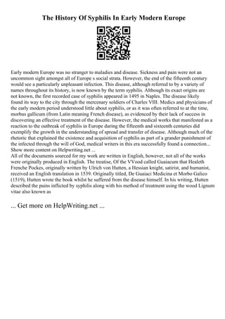 The History Of Syphilis In Early Modern Europe
Early modern Europe was no stranger to maladies and disease. Sickness and pain were not an
uncommon sight amongst all of Europe s social strata. However, the end of the fifteenth century
would see a particularly unpleasant infection. This disease, although referred to by a variety of
names throughout its history, is now known by the term syphilis. Although its exact origins are
not known, the first recorded case of syphilis appeared in 1495 in Naples. The disease likely
found its way to the city through the mercenary soldiers of Charles VIII. Medics and physicians of
the early modern period understood little about syphilis, or as it was often referred to at the time,
morbus gallicum (from Latin meaning French disease), as evidenced by their lack of success in
discovering an effective treatment of the disease. However, the medical works that manifested as a
reaction to the outbreak of syphilis in Europe during the fifteenth and sixteenth centuries did
exemplify the growth in the understanding of spread and transfer of disease. Although much of the
rhetoric that explained the existence and acquisition of syphilis as part of a grander punishment of
the infected through the will of God, medical writers in this era successfully found a connection...
Show more content on Helpwriting.net ...
All of the documents sourced for my work are written in English, however, not all of the works
were originally produced in English. The treatise, Of the VVood called Guaiacum that Healeth
Frenche Pockes, originally written by Ulrich von Hutten, a Hessian knight, satirist, and humanist,
received an English translation in 1539. Originally titled, De Guaiaci Medicina et Morbo Galico
(1519), Hutten wrote the book whilst he suffered from the disease himself. In his writing, Hutten
described the pains inflicted by syphilis along with his method of treatment using the wood Lignum
vitae also known as
... Get more on HelpWriting.net ...
 