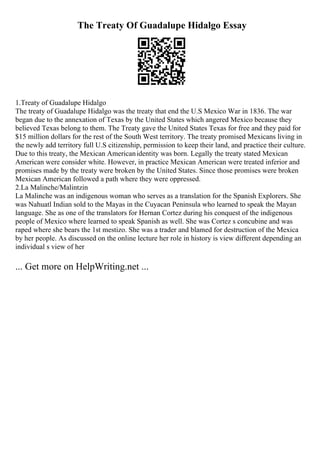 The Treaty Of Guadalupe Hidalgo Essay
1.Treaty of Guadalupe Hidalgo
The treaty of Guadalupe Hidalgo was the treaty that end the U.S Mexico War in 1836. The war
began due to the annexation of Texas by the United States which angered Mexico because they
believed Texas belong to them. The Treaty gave the United States Texas for free and they paid for
$15 million dollars for the rest of the South West territory. The treaty promised Mexicans living in
the newly add territory full U.S citizenship, permission to keep their land, and practice their culture.
Due to this treaty, the Mexican Americanidentity was born. Legally the treaty stated Mexican
American were consider white. However, in practice Mexican American were treated inferior and
promises made by the treaty were broken by the United States. Since those promises were broken
Mexican American followed a path where they were oppressed.
2.La Malinche/Malintzin
La Malinche was an indigenous woman who serves as a translation for the Spanish Explorers. She
was Nahuatl Indian sold to the Mayas in the Cuyacan Peninsula who learned to speak the Mayan
language. She as one of the translators for Hernan Cortez during his conquest of the indigenous
people of Mexico where learned to speak Spanish as well. She was Cortez s concubine and was
raped where she bears the 1st mestizo. She was a trader and blamed for destruction of the Mexica
by her people. As discussed on the online lecture her role in history is view different depending an
individual s view of her
... Get more on HelpWriting.net ...
 