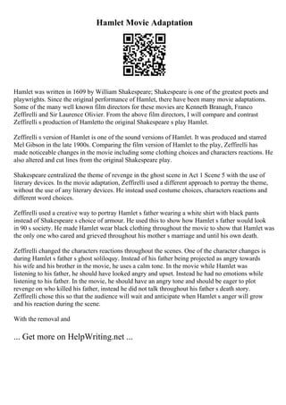 Hamlet Movie Adaptation
Hamlet was written in 1609 by William Shakespeare; Shakespeare is one of the greatest poets and
playwrights. Since the original performance of Hamlet, there have been many movie adaptations.
Some of the many well known film directors for these movies are Kenneth Branagh, Franco
Zeffirelli and Sir Laurence Olivier. From the above film directors, I will compare and contrast
Zeffirelli s production of Hamletto the original Shakespeare s play Hamlet.
Zeffirelli s version of Hamlet is one of the sound versions of Hamlet. It was produced and starred
Mel Gibson in the late 1900s. Comparing the film version of Hamlet to the play, Zeffirelli has
made noticeable changes in the movie including some clothing choices and characters reactions. He
also altered and cut lines from the original Shakespeare play.
Shakespeare centralized the theme of revenge in the ghost scene in Act 1 Scene 5 with the use of
literary devices. In the movie adaptation, Zeffirelli used a different approach to portray the theme,
without the use of any literary devices. He instead used costume choices, characters reactions and
different word choices.
Zeffirelli used a creative way to portray Hamlet s father wearing a white shirt with black pants
instead of Shakespeare s choice of armour. He used this to show how Hamlet s father would look
in 90 s society. He made Hamlet wear black clothing throughout the movie to show that Hamlet was
the only one who cared and grieved throughout his mother s marriage and until his own death.
Zeffirelli changed the characters reactions throughout the scenes. One of the character changes is
during Hamlet s father s ghost soliloquy. Instead of his father being projected as angry towards
his wife and his brother in the movie, he uses a calm tone. In the movie while Hamlet was
listening to his father, he should have looked angry and upset. Instead he had no emotions while
listening to his father. In the movie, he should have an angry tone and should be eager to plot
revenge on who killed his father, instead he did not talk throughout his father s death story.
Zeffirelli chose this so that the audience will wait and anticipate when Hamlet s anger will grow
and his reaction during the scene.
With the removal and
... Get more on HelpWriting.net ...
 