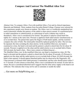 Compare And Contrast The Modified Allen Test
Abstract Aim: To compare Allen s Test with modified Allen s Test and its clinical importance
Materials and Methods: Thirty students from Saveetha Dental College, Chennai were selected for
this experiment, people were chosen at random. The Allen s test is a worldwide standardized test
used to determine whether the patency of the radial or ulnar arteryis normal. It is performed prior
to radial cannulation or catheterization, as a placement of such a catheter may result in
thrombosis. Allen s test is considered to be normal. The patient is asked to clench both fists
tightly for 1 minute at the same time. Pressure is applied to both radial arteries simultaneously so
as to occlude them. The patient then opens the fingers of both hands rapidly, and the examiner
compares the color of both. The initial pallor should be replaced quickly by rubor. The test may
be repeated, this time occluding the ulnar arteries. In the modified Allen test, one hand is
examined at a time, the hand is elevated and the patient is asked to clench their fist for about 30
seconds. Pressure is applied over the ulnar and the radial arteries so as to occlude both of them.
Still elevated, the hand is then... Show more content on Helpwriting.net ...
The Modified Allen s test. In the modified Allen test, one hand is examined at a time. (E) The
hand is elevated and the patient is asked to clench their fist for about 30 seconds. (F) Pressure is
applied over the ulnar and the radial arteries so as to occlude both of them. (G) Still elevated, the
hand is then opened. It should appear blanched (pallor may be observed at the fingernails. (H)
Ulnar pressure is released while radial pressure is maintained, and the color should return within 5
to 15 seconds. If color returns as described, Allen s test is considered to be normal. If color fails to
return, the test is considered abnormal and it suggests that the ulnar artery supply to the hand is not
sufficient. This indicates that it may not be safe to cannulate or needle the radial
... Get more on HelpWriting.net ...
 