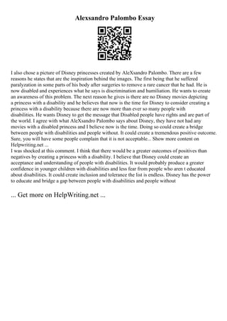 Alexsandro Palombo Essay
I also chose a picture of Disney princesses created by AleXsandro Palombo. There are a few
reasons he states that are the inspiration behind the images. The first being that he suffered
paralyzation in some parts of his body after surgeries to remove a rare cancer that he had. He is
now disabled and experiences what he says is discrimination and humiliation. He wants to create
an awareness of this problem. The next reason he gives is there are no Disney movies depicting
a princess with a disability and he believes that now is the time for Disney to consider creating a
princess with a disability because there are now more than ever so many people with
disabilities. He wants Disney to get the message that Disabled people have rights and are part of
the world. I agree with what AleXsandro Palombo says about Disney, they have not had any
movies with a disabled princess and I believe now is the time. Doing so could create a bridge
between people with disabilities and people without. It could create a tremendous positive outcome.
Sure, you will have some people complain that it is not acceptable... Show more content on
Helpwriting.net ...
I was shocked at this comment. I think that there would be a greater outcomes of positives than
negatives by creating a princess with a disability. I believe that Disney could create an
acceptance and understanding of people with disabilities. It would probably produce a greater
confidence in younger children with disabilities and less fear from people who aren t educated
about disabilities. It could create inclusion and tolerance the list is endless. Disney has the power
to educate and bridge a gap between people with disabilities and people without
... Get more on HelpWriting.net ...
 