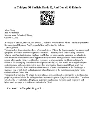 A Critique Of Ehrlich, David E, And Donald G Rainnie
InJae Chung
Bob Wyttenbach
Neuroscience Behavioral Biology
October 7, 2015
A critique of Ehrlich, David E, and Donald G Rainnie. Prenatal Stress Alters The Development Of
Socioemotional Behavior And Amygdala Neuron Excitability In Rats .
1.0Background
The research is discussing the effects of prenatal stress (PS) on the development of socioemotional
symptoms as well as neurodevelopmental disorders. The study arises from existing literatures
where a significant relationship has been established between prenatal stress and social deficits
such as autism and attention deficit hypersensitivity disorder among children and schizophrenia
among adolescents. King et al. identifies exposures to environmental hardships and stressful
events as the underlying factor in the development of PS (274). The aspect has a negative impact
on the immune and endocrine system as well as neurological development (Charil et al. 56).
Studies have revealed that PS affects several aspects of brain development in the fetal stage. It
increases rate of cell death and reduces rate of proliferation in the hypothalamus pituitary axis
(Schoenfeld and Gould 15).
The research argues that PS affects the amygdala, a socioemotional control center in the brain that
plays a significant role in the pathogenesis of neurodevelopmental psychiatric disorders. The claim
is backed by several studies. PS plays a major role in abnormal psychological, cognitive, and
behavioral outcomes in both human and animals. Charil
... Get more on HelpWriting.net ...
 