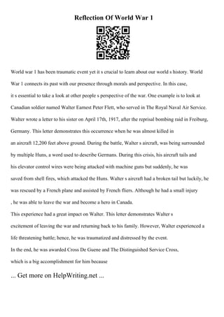 Reflection Of World War 1
World war 1 has been traumatic event yet it s crucial to learn about our world s history. World
War 1 connects its past with our presence through morals and perspective. In this case,
it s essential to take a look at other people s perspective of the war. One example is to look at
Canadian soldier named Walter Earnest Peter Flett, who served in The Royal Naval Air Service.
Walter wrote a letter to his sister on April 17th, 1917, after the reprisal bombing raid in Freiburg,
Germany. This letter demonstrates this occurrence when he was almost killed in
an aircraft 12,200 feet above ground. During the battle, Walter s aircraft, was being surrounded
by multiple Huns, a word used to describe Germans. During this crisis, his aircraft tails and
his elevator control wires were being attacked with machine guns but suddenly, he was
saved from shell fires, which attacked the Huns. Walter s aircraft had a broken tail but luckily, he
was rescued by a French plane and assisted by French fliers. Although he had a small injury
, he was able to leave the war and become a hero in Canada.
This experience had a great impact on Walter. This letter demonstrates Walter s
excitement of leaving the war and returning back to his family. However, Walter experienced a
life threatening battle; hence, he was traumatized and distressed by the event.
In the end, he was awarded Cross De Guene and The Distinguished Service Cross,
which is a big accomplishment for him because
... Get more on HelpWriting.net ...
 
